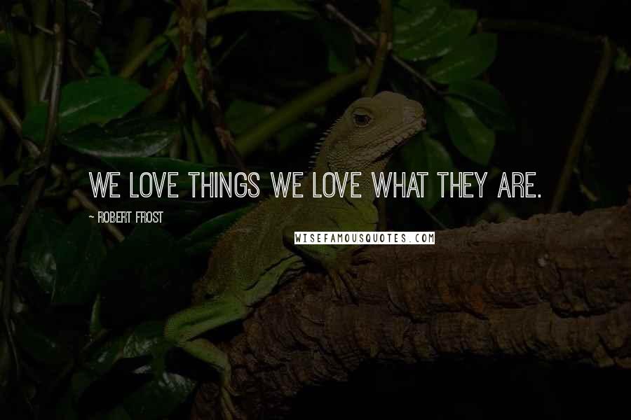 Robert Frost Quotes: We love things we love what they are.