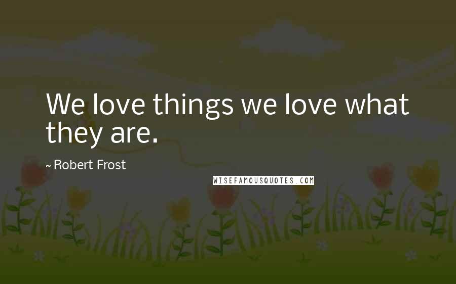 Robert Frost Quotes: We love things we love what they are.