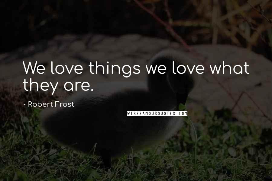 Robert Frost Quotes: We love things we love what they are.