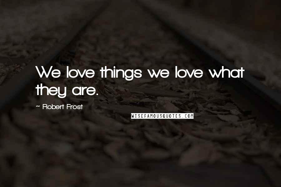 Robert Frost Quotes: We love things we love what they are.