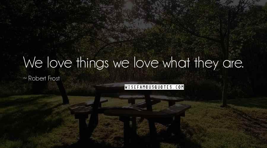 Robert Frost Quotes: We love things we love what they are.