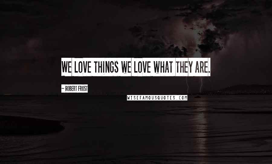 Robert Frost Quotes: We love things we love what they are.