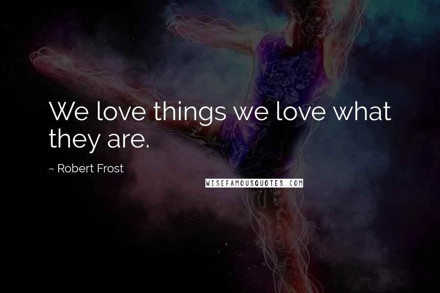 Robert Frost Quotes: We love things we love what they are.