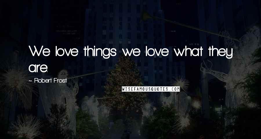 Robert Frost Quotes: We love things we love what they are.