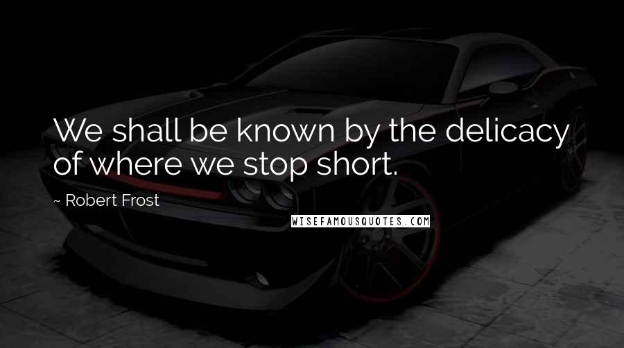 Robert Frost Quotes: We shall be known by the delicacy of where we stop short.