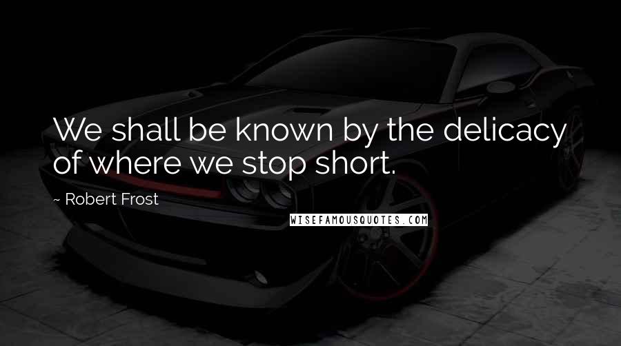 Robert Frost Quotes: We shall be known by the delicacy of where we stop short.