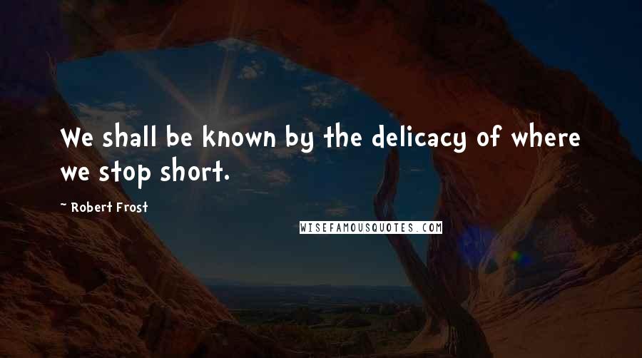 Robert Frost Quotes: We shall be known by the delicacy of where we stop short.