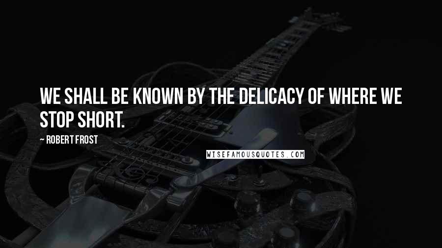 Robert Frost Quotes: We shall be known by the delicacy of where we stop short.