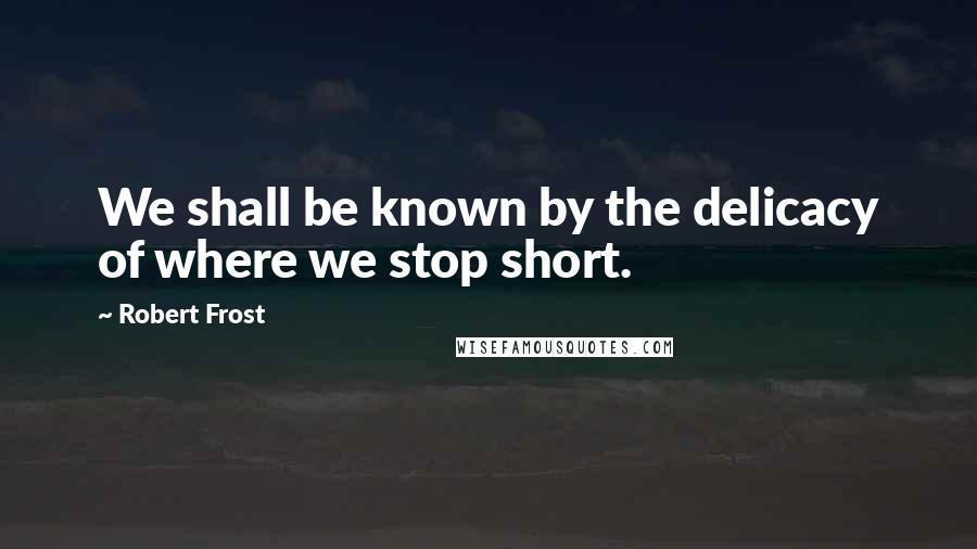 Robert Frost Quotes: We shall be known by the delicacy of where we stop short.