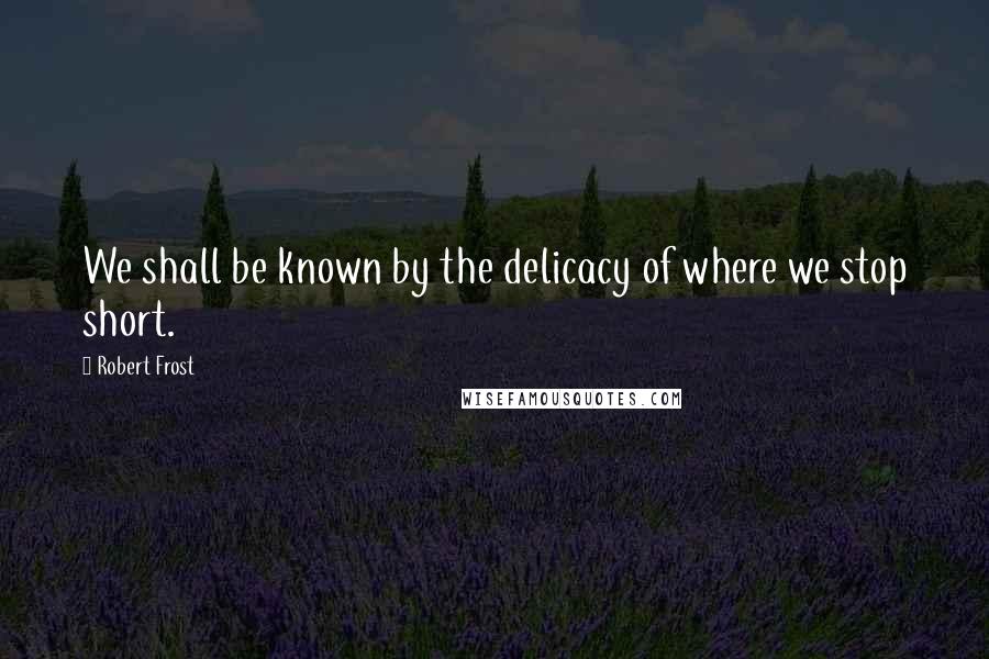 Robert Frost Quotes: We shall be known by the delicacy of where we stop short.