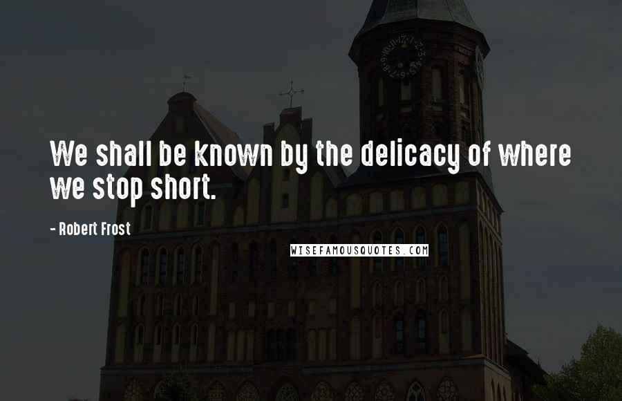 Robert Frost Quotes: We shall be known by the delicacy of where we stop short.