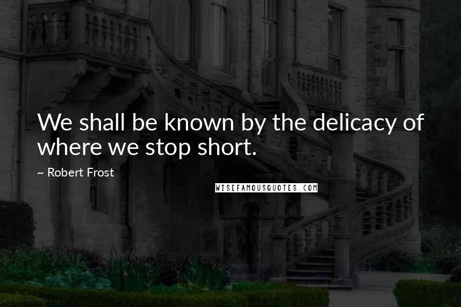 Robert Frost Quotes: We shall be known by the delicacy of where we stop short.