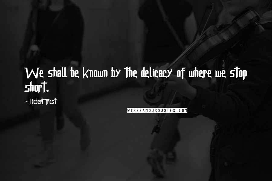 Robert Frost Quotes: We shall be known by the delicacy of where we stop short.