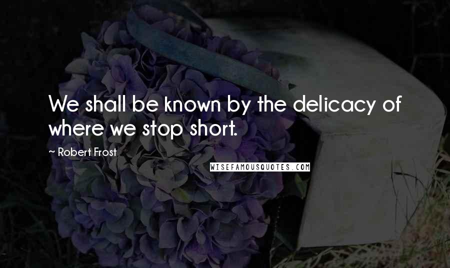 Robert Frost Quotes: We shall be known by the delicacy of where we stop short.