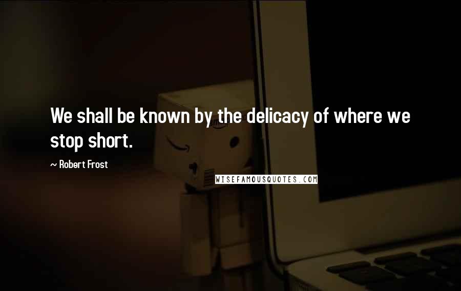 Robert Frost Quotes: We shall be known by the delicacy of where we stop short.