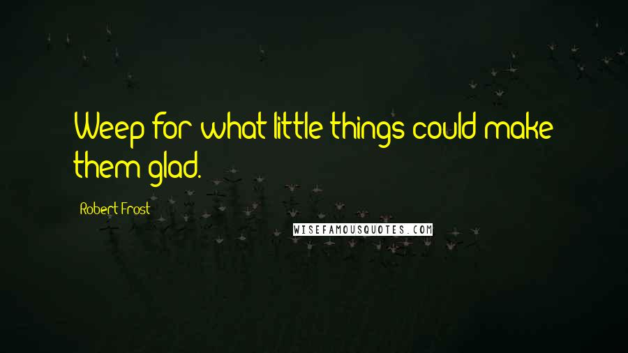 Robert Frost Quotes: Weep for what little things could make them glad.