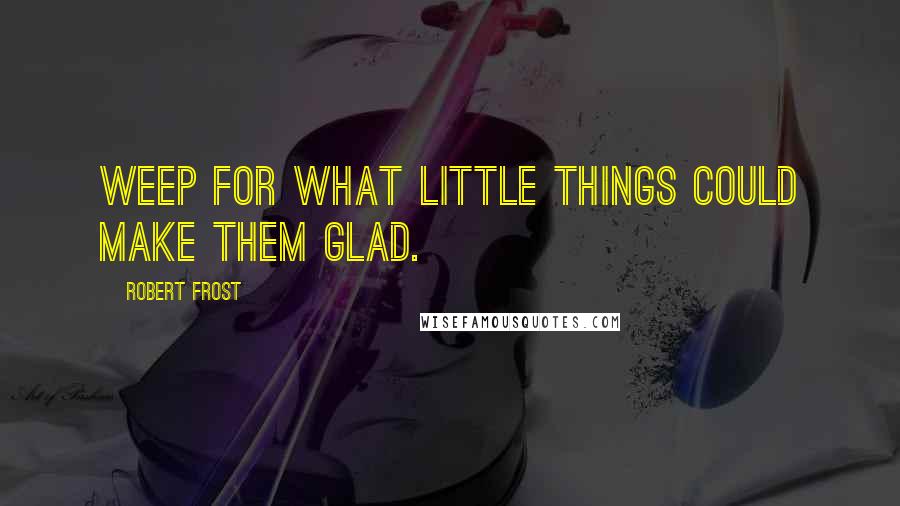 Robert Frost Quotes: Weep for what little things could make them glad.