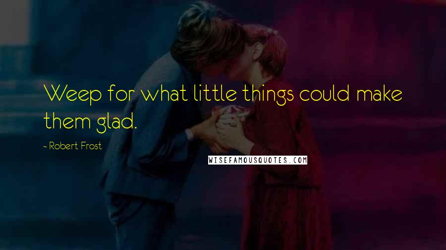 Robert Frost Quotes: Weep for what little things could make them glad.