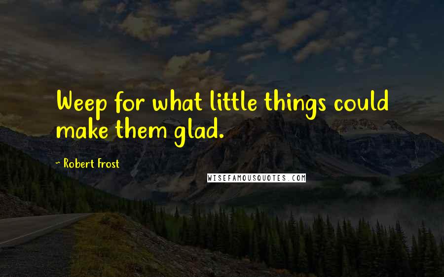 Robert Frost Quotes: Weep for what little things could make them glad.