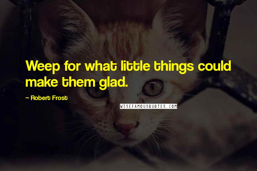 Robert Frost Quotes: Weep for what little things could make them glad.