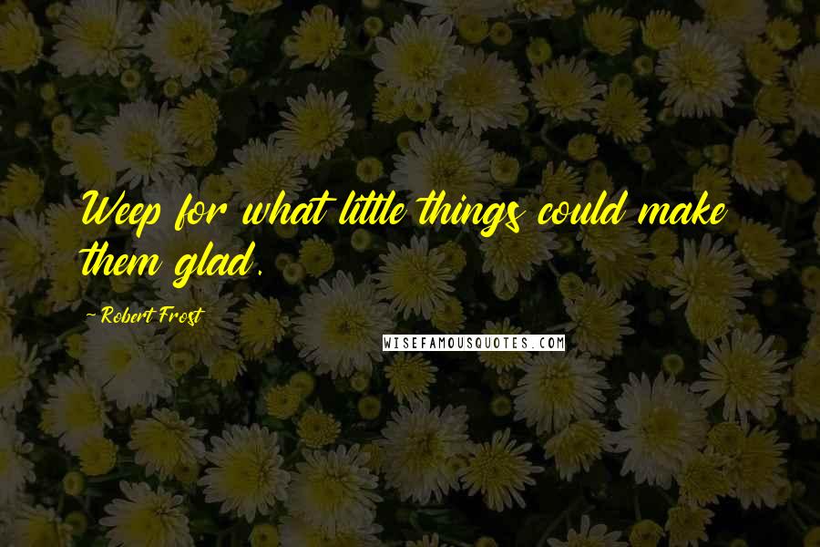 Robert Frost Quotes: Weep for what little things could make them glad.