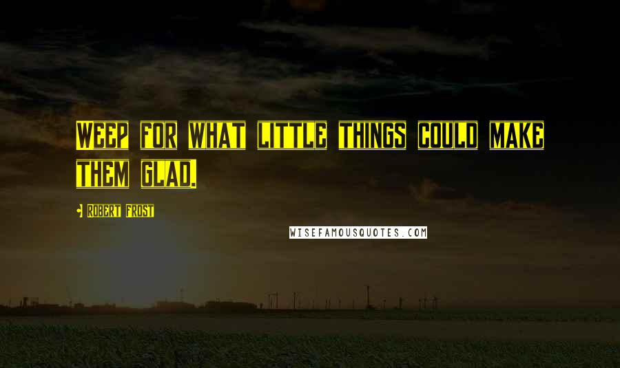 Robert Frost Quotes: Weep for what little things could make them glad.