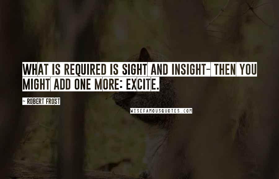 Robert Frost Quotes: What is required is sight and insight- then you might add one more: excite.