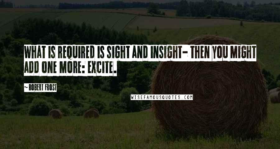 Robert Frost Quotes: What is required is sight and insight- then you might add one more: excite.