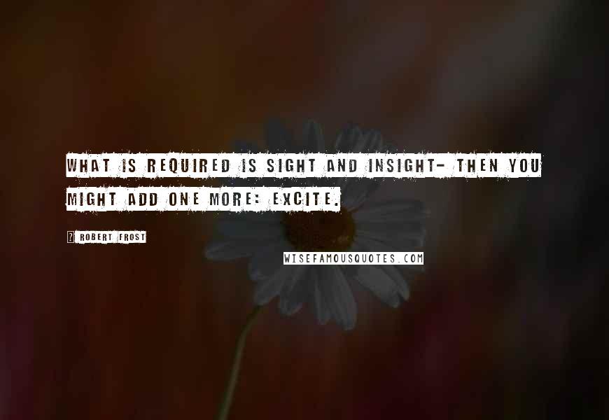 Robert Frost Quotes: What is required is sight and insight- then you might add one more: excite.