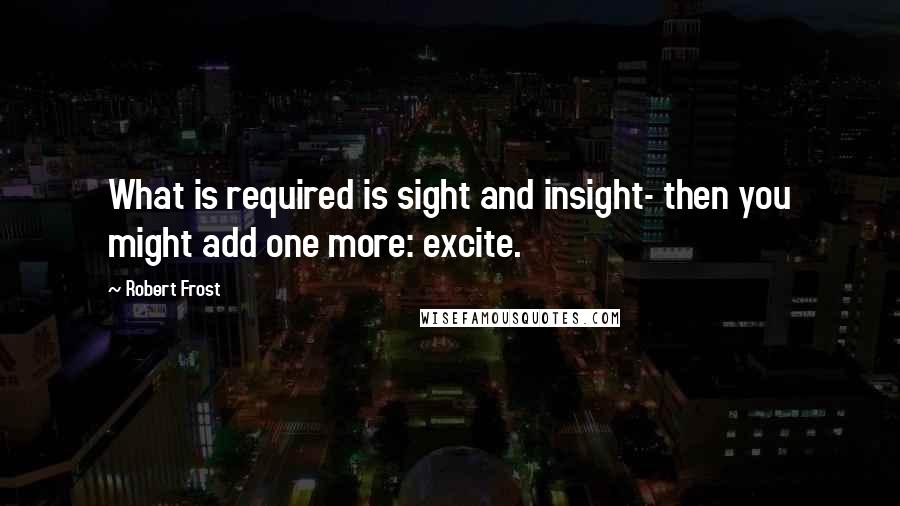 Robert Frost Quotes: What is required is sight and insight- then you might add one more: excite.