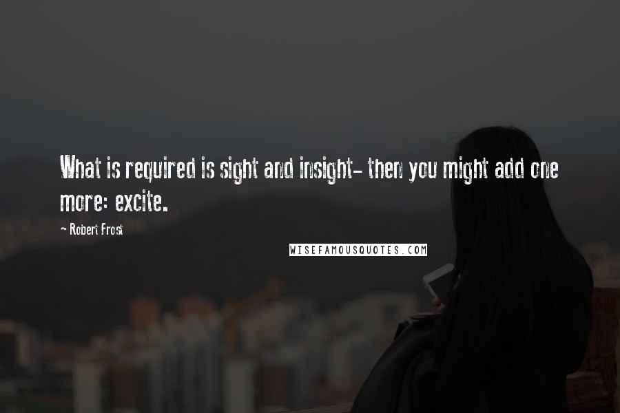 Robert Frost Quotes: What is required is sight and insight- then you might add one more: excite.