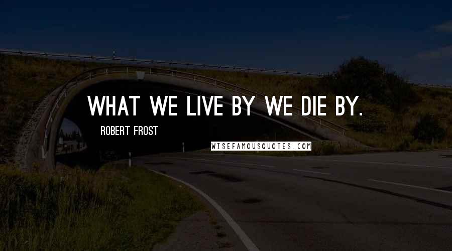 Robert Frost Quotes: What we live by we die by.