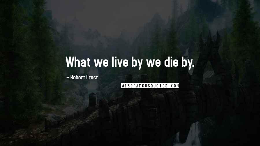 Robert Frost Quotes: What we live by we die by.