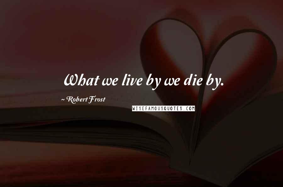 Robert Frost Quotes: What we live by we die by.