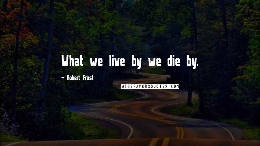 Robert Frost Quotes: What we live by we die by.