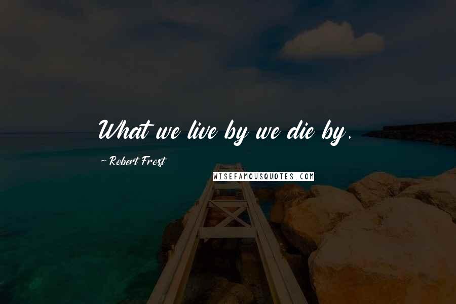 Robert Frost Quotes: What we live by we die by.