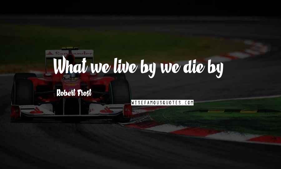 Robert Frost Quotes: What we live by we die by.