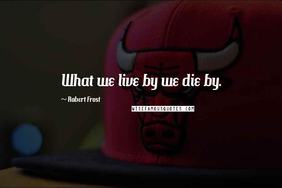 Robert Frost Quotes: What we live by we die by.