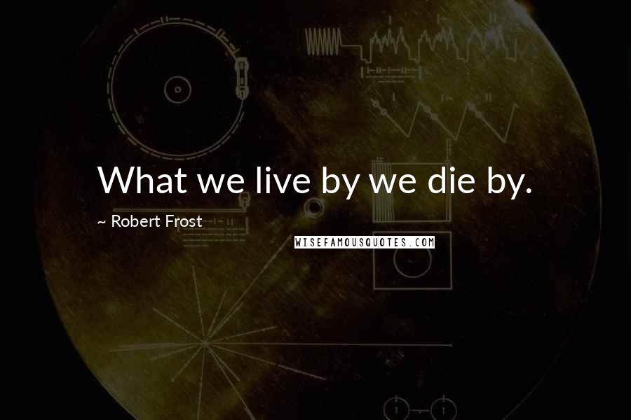 Robert Frost Quotes: What we live by we die by.