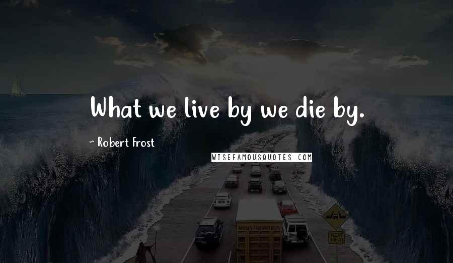 Robert Frost Quotes: What we live by we die by.