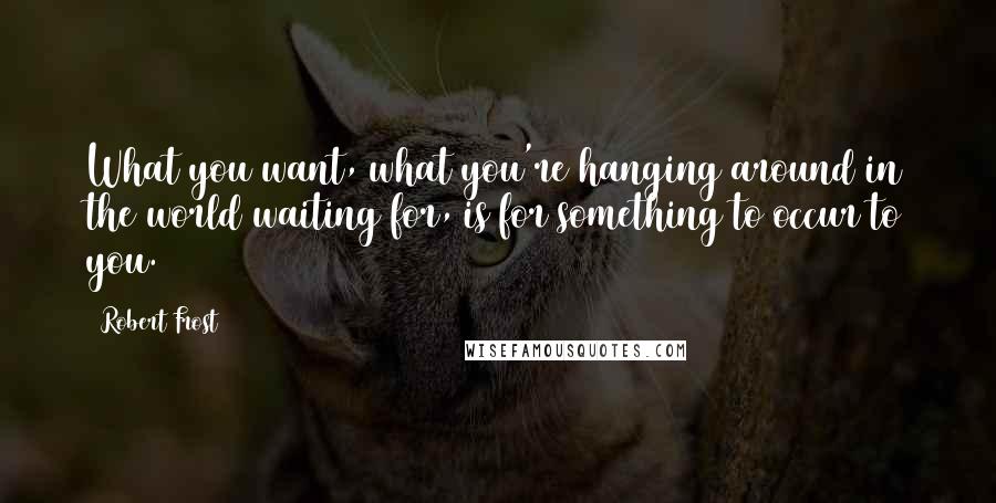 Robert Frost Quotes: What you want, what you're hanging around in the world waiting for, is for something to occur to you.