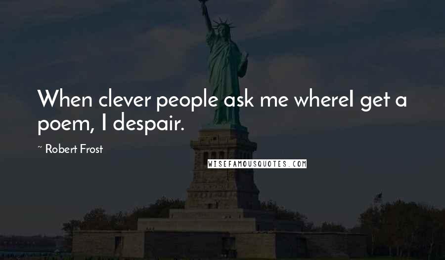 Robert Frost Quotes: When clever people ask me whereI get a poem, I despair.