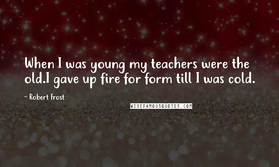 Robert Frost Quotes: When I was young my teachers were the old.I gave up fire for form till I was cold.