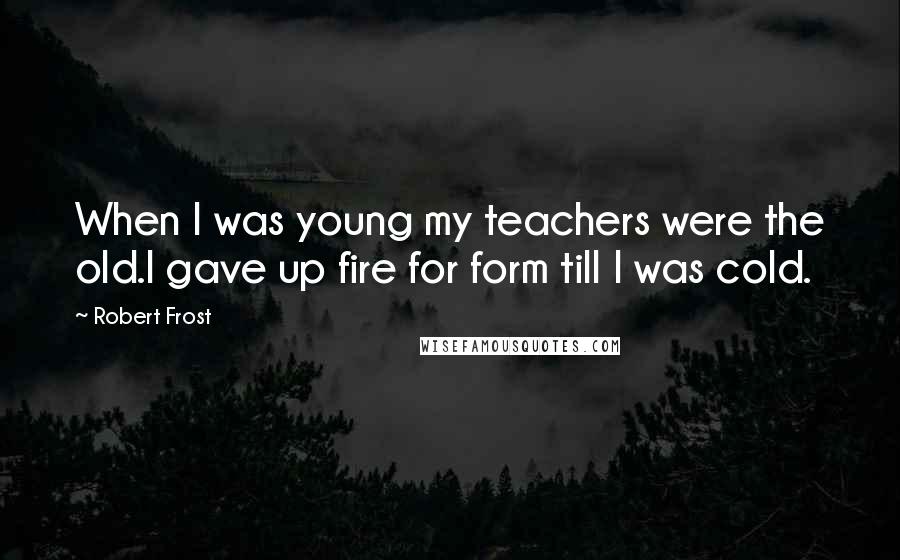 Robert Frost Quotes: When I was young my teachers were the old.I gave up fire for form till I was cold.