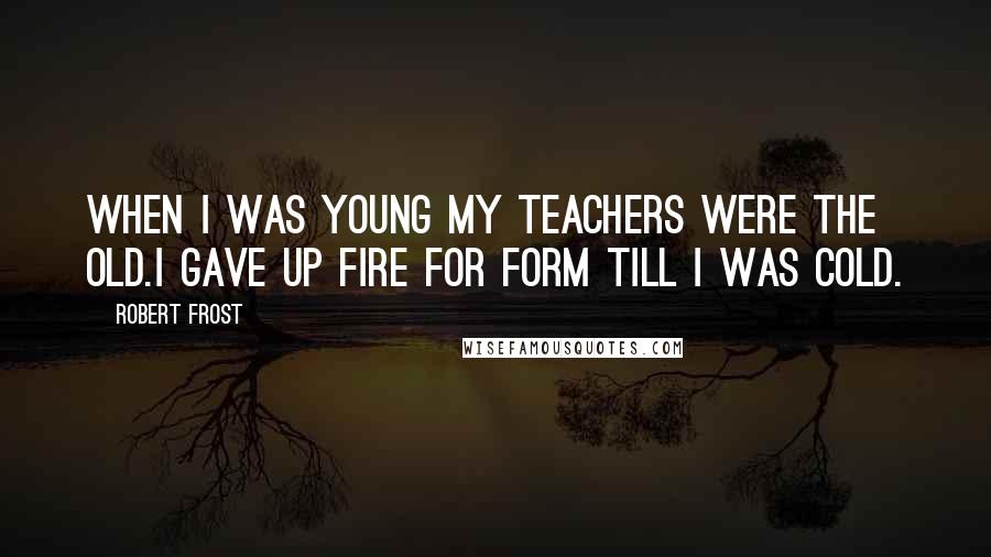 Robert Frost Quotes: When I was young my teachers were the old.I gave up fire for form till I was cold.