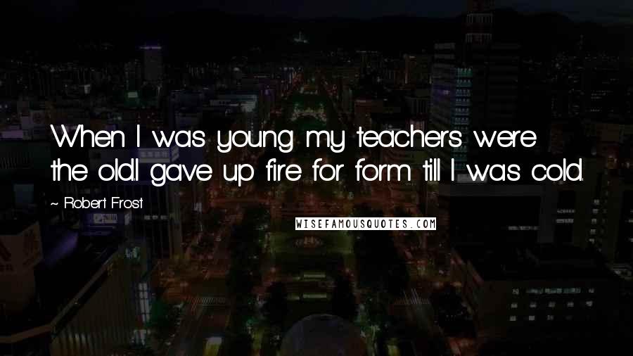 Robert Frost Quotes: When I was young my teachers were the old.I gave up fire for form till I was cold.