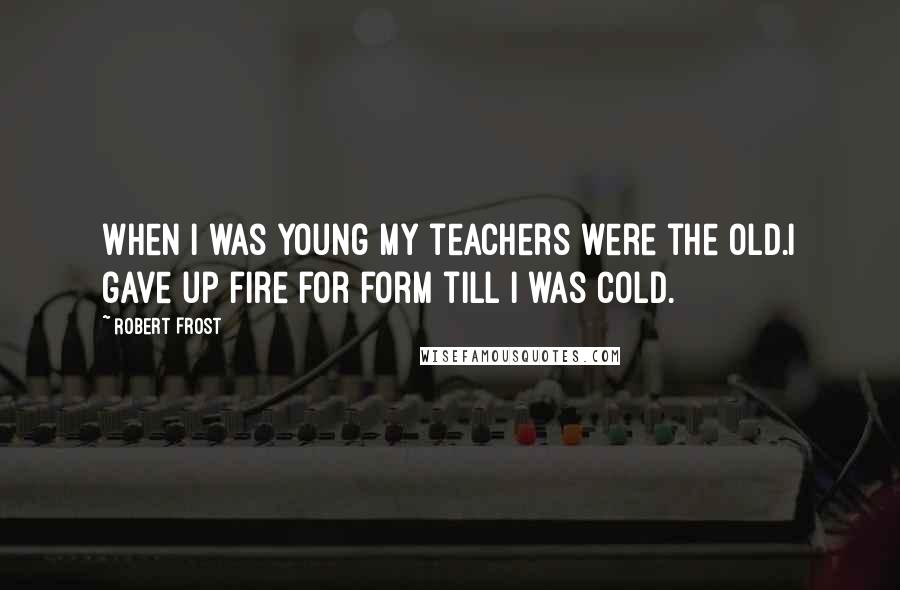 Robert Frost Quotes: When I was young my teachers were the old.I gave up fire for form till I was cold.