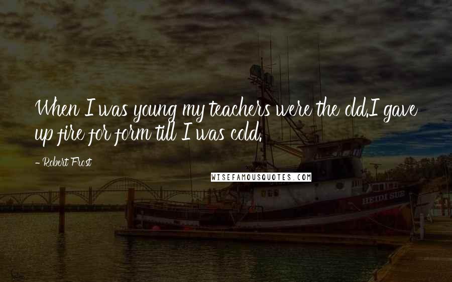 Robert Frost Quotes: When I was young my teachers were the old.I gave up fire for form till I was cold.