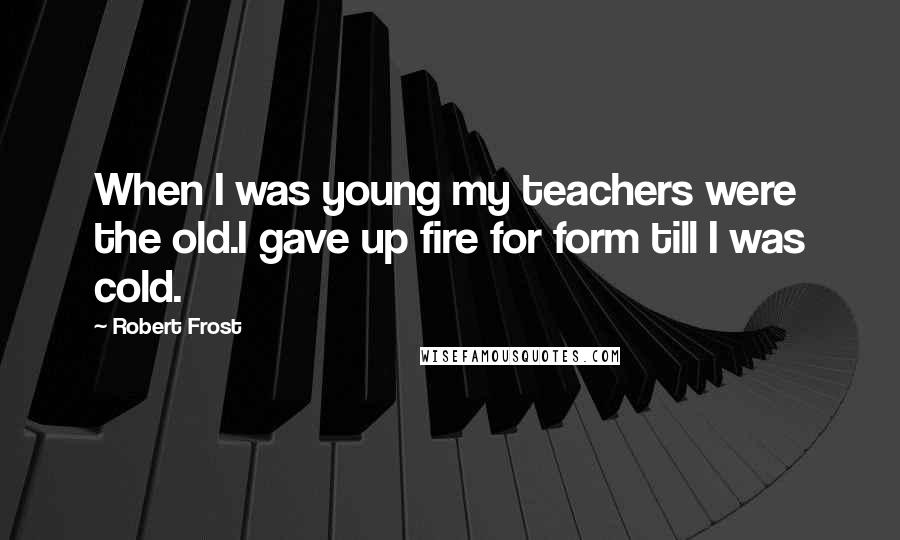 Robert Frost Quotes: When I was young my teachers were the old.I gave up fire for form till I was cold.
