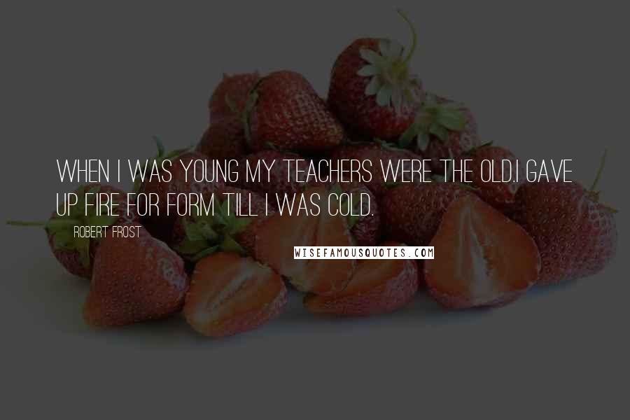 Robert Frost Quotes: When I was young my teachers were the old.I gave up fire for form till I was cold.